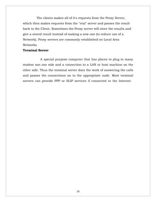 The clients makes all of it's requests from the Proxy Server,
which then makes requests from the "real" server and passes the result
back to the Client. Sometimes the Proxy server will store the results and
give a stored result instead of making a new one (to reduce use of a
Network). Proxy servers are commonly established on Local Area
Networks
Terminal Server

           A special purpose computer that has places to plug in many
modem son one side and a connection to a LAN or host machine on the
other side. Thus the terminal server does the work of answering the calls
and passes the connections on to the appropriate node. Most terminal
servers can provide PPP or SLIP services if connected to the Internet.




                                    16
 