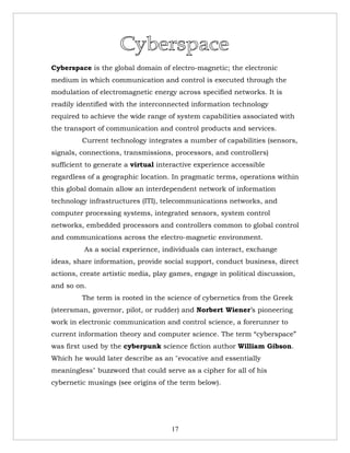 Cyberspace is the global domain of electro-magnetic; the electronic
medium in which communication and control is executed through the
modulation of electromagnetic energy across specified networks. It is
readily identified with the interconnected information technology
required to achieve the wide range of system capabilities associated with
the transport of communication and control products and services.
         Current technology integrates a number of capabilities (sensors,
signals, connections, transmissions, processors, and controllers)
sufficient to generate a virtual interactive experience accessible
regardless of a geographic location. In pragmatic terms, operations within
this global domain allow an interdependent network of information
technology infrastructures (ITI), telecommunications networks, and
computer processing systems, integrated sensors, system control
networks, embedded processors and controllers common to global control
and communications across the electro-magnetic environment.
          As a social experience, individuals can interact, exchange
ideas, share information, provide social support, conduct business, direct
actions, create artistic media, play games, engage in political discussion,
and so on.
         The term is rooted in the science of cybernetics from the Greek
(steersman, governor, pilot, or rudder) and Norbert Wiener’s pioneering
work in electronic communication and control science, a forerunner to
current information theory and computer science. The term “cyberspace”
was first used by the cyberpunk science fiction author William Gibson.
Which he would later describe as an "evocative and essentially
meaningless" buzzword that could serve as a cipher for all of his
cybernetic musings (see origins of the term below).




                                     17
 