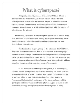 Originally coined by science fiction writer William Gibson to
describe data matrices existing in a dark distant future, the term
cyberspace has entered into the common lexicon. It has come to mean
the information spaces created by the technology of digital networked
computer systems, most of which ultimately connect with the mother of
all networks, the Internet.


    Information, of course, is something that people are as well as make.
Like any other human identity or activity, cyberspace is intensely social.
But in this social realm, the definitions of cyberspace become less
bounded and more diverse.

        The Information Superhighway or the Infobahn. The Wild West.
The Web, as in the World Wide Web or as in the web that binds people
together in relationships. There are as many experiences of cyberspace as
there are perceptions of real space. Yet, as Donna Haraway suggests, one
cannot comprehend the condition of modernity or post modernity without
somehow comprehending some core image of cyberspace.


       For the purposes of continuity in navigation, it is necessary to
create a unified conceptualization of space spanning the entire Internet,
a spatial equivalent of WWW. This has been called “Cyberspace”, in the
sense that it has at least three dimensions, but exists only as a
“consensual hallucination” on the part of the hosts and users which
participate within it. There is only one cyberspace, just as there is only
one WWW; to imply multiplicity is to defeat the objective of unity.




                                     18
 