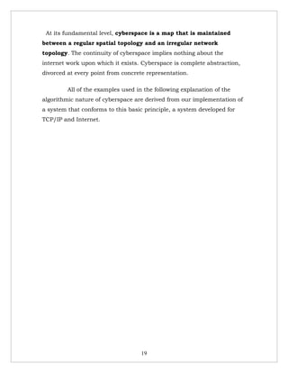 At its fundamental level, cyberspace is a map that is maintained
between a regular spatial topology and an irregular network
topology. The continuity of cyberspace implies nothing about the
internet work upon which it exists. Cyberspace is complete abstraction,
divorced at every point from concrete representation.

         All of the examples used in the following explanation of the
algorithmic nature of cyberspace are derived from our implementation of
a system that conforms to this basic principle, a system developed for
TCP/IP and Internet.




                                    19
 