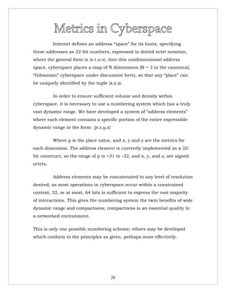 Internet defines an address “space” for its hosts, specifying
these addresses as 32-bit numbers, expressed in dotted octet notation,
where the general form is {s.t.u.v}. Into this unidimensional address
space, cyberspace places a map of N dimensions (N = 3 in the canonical,
“Gibsonian” cyberspace under discussion here), so that any “place” can
be uniquely identified by the tuple {x.y.z}.

          In order to ensure sufficient volume and density within
cyberspace, it is necessary to use a numbering system which has a truly
vast dynamic range. We have developed a system of “address elements”
where each element contains a specific portion of the entire expressible
dynamic range in the form: {p.x.y.z}

          Where p is the place value, and x, y and z are the metrics for
each dimension. The address element is currently implemented as a 32-
bit construct, so the range of p is +31 to -32, and x, y, and z, are signed
octets.

          Address elements may be concatenated to any level of resolution
desired; as most operations in cyberspace occur within a constrained
context, 32, or at most, 64 bits is sufficient to express the vast majority
of interactions. This gives the numbering system the twin benefits of wide
dynamic range and compactness; compactness is an essential quality in
a networked environment.

This is only one possible numbering scheme; others may be developed
which conform to the principles as given, perhaps more effectively.




                                       20
 