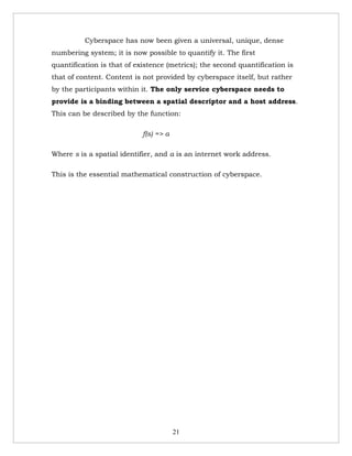 Cyberspace has now been given a universal, unique, dense
numbering system; it is now possible to quantify it. The first
quantification is that of existence (metrics); the second quantification is
that of content. Content is not provided by cyberspace itself, but rather
by the participants within it. The only service cyberspace needs to
provide is a binding between a spatial descriptor and a host address.
This can be described by the function:

                            f(s) => a

Where s is a spatial identifier, and a is an internet work address.

This is the essential mathematical construction of cyberspace.




                                        21
 