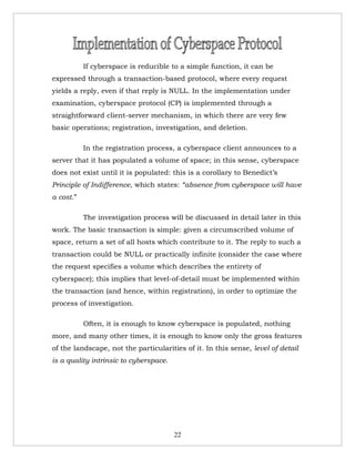 If cyberspace is reducible to a simple function, it can be
expressed through a transaction-based protocol, where every request
yields a reply, even if that reply is NULL. In the implementation under
examination, cyberspace protocol (CP) is implemented through a
straightforward client-server mechanism, in which there are very few
basic operations; registration, investigation, and deletion.

           In the registration process, a cyberspace client announces to a
server that it has populated a volume of space; in this sense, cyberspace
does not exist until it is populated: this is a corollary to Benedict’s
Principle of Indifference, which states: “absence from cyberspace will have
a cost.”

           The investigation process will be discussed in detail later in this
work. The basic transaction is simple: given a circumscribed volume of
space, return a set of all hosts which contribute to it. The reply to such a
transaction could be NULL or practically infinite (consider the case where
the request specifies a volume which describes the entirety of
cyberspace); this implies that level-of-detail must be implemented within
the transaction (and hence, within registration), in order to optimize the
process of investigation.

           Often, it is enough to know cyberspace is populated, nothing
more, and many other times, it is enough to know only the gross features
of the landscape, not the particularities of it. In this sense, level of detail
is a quality intrinsic to cyberspace.




                                        22
 