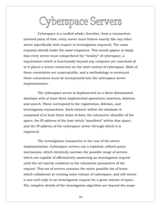 Cyberspace is a unified whole; therefore, from a transaction-
oriented point of view, every server must behave exactly like any other
server (specifically with respect to investigation requests). The same
requests should evoke the same responses. This would appear to imply
that every server must comprehend the “totality” of cyberspace, a
requirement which is functionally beyond any computer yet conceived of,
or it places a severe restriction on the total content of cyberspace. Both of
these constraints are unacceptable, and a methodology to surmount
these constraints must be incorporated into the cyberspace server
implementation.

         The cyberspace server is implemented as a three-dimensional
database with at least three implemented operations; insertion, deletion,
and search. These correspond to the registration, deletion, and
investigation transactions. Each element within the database is
composed of at least three items of data; the volumetric identifier of the
space; the IP address of the host which “manifests” within that space;
and the IP address of the cyberspace server through which it is
registered.

         The investigation transaction is the core of the server
implementation. Cyberspace servers use a repeated, refined query
mechanism, which iteratively narrows the possible range of servers
which are capable of affirmatively answering an investigation request
until the set exactly conforms to the volumetric parameters of the
request. This set of servers contains the entire possible list of hosts
which collaborate in creating some volume of cyberspace, and will return
a non-null reply to an investigation request for a given volume of space.
The complete details of the investigation algorithm are beyond the scope


                                     24
 