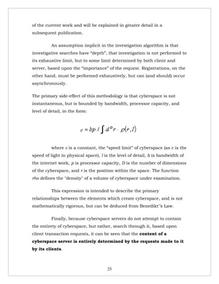 of the current work and will be explained in greater detail in a
subsequent publication.

          An assumption implicit in the investigation algorithm is that
investigative searches have “depth”, that investigation is not performed to
its exhaustive limit, but to some limit determined by both client and
server, based upon the “importance” of the request. Registrations, on the
other hand, must be performed exhaustively, but can (and should) occur
asynchronously.

The primary side-effect of this methodology is that cyberspace is not
instantaneous, but is bounded by bandwidth, processor capacity, and
level of detail, in the form:




          where c is a constant, the “speed limit” of cyberspace (as c is the
speed of light in physical space), l is the level of detail, b is bandwidth of
the internet work, p is processor capacity, D is the number of dimensions
of the cyberspace, and r is the position within the space. The function
rho defines the "density" of a volume of cyberspace under examination.

          This expression is intended to describe the primary
relationships between the elements which create cyberspace, and is not
mathematically rigorous, but can be deduced from Benedikt'’s Law.

          Finally, because cyberspace servers do not attempt to contain
the entirety of cyberspace, but rather, search through it, based upon
client transaction requests, it can be seen that the content of a
cyberspace server is entirely determined by the requests made to it
by its clients.



                                      25
 