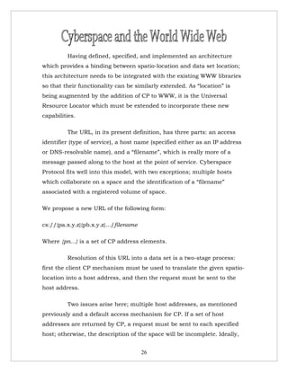 Having defined, specified, and implemented an architecture
which provides a binding between spatio-location and data set location;
this architecture needs to be integrated with the existing WWW libraries
so that their functionality can be similarly extended. As “location” is
being augmented by the addition of CP to WWW, it is the Universal
Resource Locator which must be extended to incorporate these new
capabilities.

         The URL, in its present definition, has three parts: an access
identifier (type of service), a host name (specified either as an IP address
or DNS-resolvable name), and a “filename”, which is really more of a
message passed along to the host at the point of service. Cyberspace
Protocol fits well into this model, with two exceptions; multiple hosts
which collaborate on a space and the identification of a “filename”
associated with a registered volume of space.

We propose a new URL of the following form:

cs://{pa.x.y.z}{pb.x.y.z}.../filename

Where {pn...} is a set of CP address elements.

         Resolution of this URL into a data set is a two-stage process:
first the client CP mechanism must be used to translate the given spatio-
location into a host address, and then the request must be sent to the
host address.

         Two issues arise here; multiple host addresses, as mentioned
previously and a default access mechanism for CP. If a set of host
addresses are returned by CP, a request must be sent to each specified
host; otherwise, the description of the space will be incomplete. Ideally,


                                        26
 