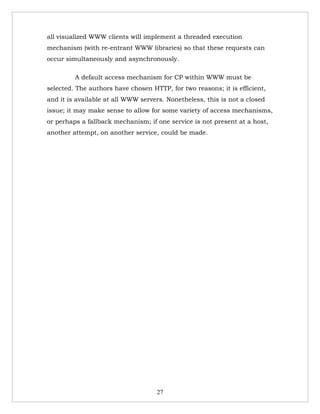 all visualized WWW clients will implement a threaded execution
mechanism (with re-entrant WWW libraries) so that these requests can
occur simultaneously and asynchronously.

         A default access mechanism for CP within WWW must be
selected. The authors have chosen HTTP, for two reasons; it is efficient,
and it is available at all WWW servers. Nonetheless, this is not a closed
issue; it may make sense to allow for some variety of access mechanisms,
or perhaps a fallback mechanism; if one service is not present at a host,
another attempt, on another service, could be made.




                                    27
 