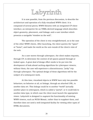 It is now possible, from the previous discussion, to describe the
architecture and operation of a fully visualized WWW client. It is
composed of several pieces; WWW libraries with an integrated CP client
interface; an interpreter for an VRML-derived language which describes
object geometry, placement, and linkage; and a user interface which
presents a navigable “window on the web”.

           The operation of the client is very straightforward, as is the case
of the other WWW clients. After launching, the client queries the “space”
at “home”, and loads the world as the axis monde of the client's view of
the web.

           As a user moves through cyberspace, the client makes requests,
through CP, to determine the content of all spaces passed through or
looked upon. A great deal of design effort needs to be put into the
development of look-ahead caching algorithms for cyberspace viewers;
without them, the user will experience a discontinuous, “jerky” trip
through cyberspace. The optimal design of these algorithms will be the
subject of a subsequent work.

           At this time, visualized objects in WWW have only two possible
behaviors; no behavior at all, or linkage, through an attached URL, to
another data set. This linkage could be to another “world” (actually
another place in cyberspace), which is called a “portal”, or it could link to
another data type, in which case the client must launch the appropriate
viewer. Labyrinth is designed to augment the functionality of existing
WWW viewers, such as NCSA Mosaic, rather than to supplant them, and
therefore does not need a well-integrated facility for viewing other types of
HTML documents.



                                      28
 