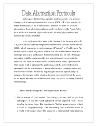 Cyberspace Protocol is a specific implementation of a general
theory, which has implications well beyond WWW. CP is the solution, in
three dimensions, of an N-dimensional practice for data set location
abstraction. Data abstraction places a referent between the “name” of a
data set locator and the physical location, allowing physical data set
location to become mutable.

         If an implementation were to be developed for the case where N
= 1, it would be an effective replacement Internet’s Domain Name Service
(DNS), which maintains a static mapping of “names” to IP addresses. Any
network which used a dynamic abstraction mechanism could mirror or
reassign hosts on a continuous basis (assuming that all write-through
mirroring could be maintained by the hosts themselves), so that the
selection of a host for a transaction could be made based upon criteria
that would tend to optimize the performance of the network from the
perspective of the transaction. It would also be easy to create a data set
which could “follow” its user(s), adjusting its location dynamically in
response to changes in the physical location or connectivity of the user.
In an age of wireless, worldwide networking, this could be a very powerful
methodology.



      These are the things that are important to discuss:


1. The business of cyberization. Everything cyberized will be put into
   cyberspace. I like the word cyberized versus digitized, but I mean
   roughly the same thing. The question is, “Is that a goal, a quest or is it
   a fake?” As Negroponte says, “We are moving from a world of atoms to
   a world of electrons” where the same bit is represented with electrons



                                     29
 