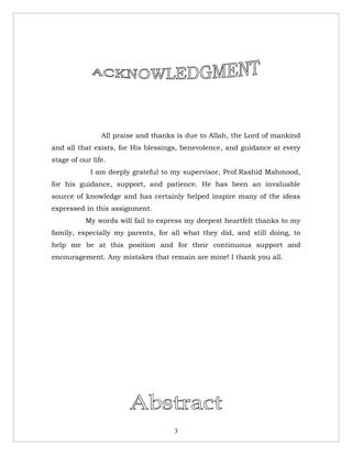 All praise and thanks is due to Allah, the Lord of mankind
and all that exists, for His blessings, benevolence, and guidance at every
stage of our life.
            I am deeply grateful to my supervisor, Prof.Rashid Mahmood,
for his guidance, support, and patience. He has been an invaluable
source of knowledge and has certainly helped inspire many of the ideas
expressed in this assignment.
           My words will fail to express my deepest heartfelt thanks to my
family, especially my parents, for all what they did, and still doing, to
help me be at this position and for their continuous support and
encouragement. Any mistakes that remain are mine! I thank you all.




                                     3
 