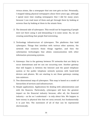 versus atoms, like a newspaper that one now gets on-line. Personally,
  I stopped taking physical newspapers about three years ago, although
  I spend more time reading newspapers that I did for many years
  because I can read more of them and get through them by looking at
  screens than by looking at them in the atomic form.


2. The demand side of cyberspace. This would not be happening if people
  were not there using it and demanding it in some sense. So, we are
  creating something that people find interesting.


3. Technology infrastructure of cyberspace. The platforms that hold
  cyberspace. Things that interface with various other systems, the
  network    that   connects   those     things   together,   and   then   the
  cyberization technologies that allows communication with other
  information processing systems.


4. Gateways. One is the gateway between TV networks that are likely to
  occur downstream and we can see occurring now. Another gateway
  that will happen is between the Internet and the panel telephone
  system or the public telephone network systems with hand-held
  devices and phones. We are starting to see those gateways coming
  into existence.
5. Two dimensional map of cyberspace. This map is based on a model of
  hierarchies of services and infrastructure.
6. Simple applications. Applications for dealing with administration and
  with the finances. Particularly, cyberspace will have the greatest
  impact on the financial industry because, after all, the financial
  industry – as far as I understand – is only about bits. We happen to
  have money in physical bits that we carry around, but fundamentally
  it is just bits. The movement of all of that can be represented
  electronically.


                                    30
 