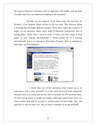 the state of physical networks such as highways and traffic, and the flow
of traffic that you can absorb by looking at the network?


             Already, we see impacts of all forms from the Internet. In
October, a Los Angeles Times article on the net said, “The Internet boom
is hurting the overnight delivery market.” Now, every day I get a packet of
paper on my doorstep about some kind of financial transaction that is
taking place. Paper that I need to read. It turns out that some of that
paper is now coming electronically. I would prefer all of it coming
electronically but it is coming in this form of paper. This is starting to
take place as that happens.




                                                              8




                 I think that one of the questions that comes up is: Is
cyberspace just a data network? Is it one with the world wide telephony
network that it is connected to? Or, does it include the TV network? Now,
TV does not go down to inside our bodies, although I guess that there are
some probes that will let you go in various parts of your body. But, the
question is will we have one, two, or three networks as we go forward?




                                    32
 