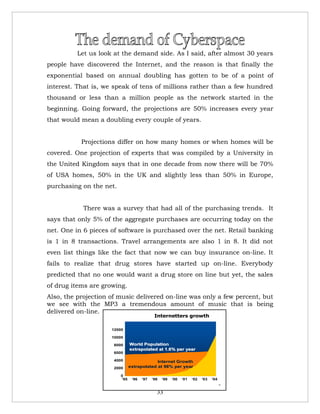 Let us look at the demand side. As I said, after almost 30 years
people have discovered the Internet, and the reason is that finally the
exponential based on annual doubling has gotten to be of a point of
interest. That is, we speak of tens of millions rather than a few hundred
thousand or less than a million people as the network started in the
beginning. Going forward, the projections are 50% increases every year
that would mean a doubling every couple of years.


           Projections differ on how many homes or when homes will be
covered. One projection of experts that was compiled by a University in
the United Kingdom says that in one decade from now there will be 70%
of USA homes, 50% in the UK and slightly less than 50% in Europe,
purchasing on the net.


            There was a survey that had all of the purchasing trends. It
says that only 5% of the aggregate purchases are occurring today on the
net. One in 6 pieces of software is purchased over the net. Retail banking
is 1 in 8 transactions. Travel arrangements are also 1 in 8. It did not
even list things like the fact that now we can buy insurance on-line. It
fails to realize that drug stores have started up on-line. Everybody
predicted that no one would want a drug store on line but yet, the sales
of drug items are growing.
Also, the projection of music delivered on-line was only a few percent, but
we see with the MP3 a tremendous amount of music that is being
delivered on-line.
                                             Internetters growth

                     12000

                     10000

                      8000     World Population
                               extrapolated at 1.6% per year
                      6000

                      4000                  Internet Growth
                      2000     extrapolated at 98% per year

                         0
                         ‘95    ‘96   ‘97   ‘98   ‘99   ‘00   ‘01   ‘02   ‘03   ‘04
                                                                                      15




                                              33
 