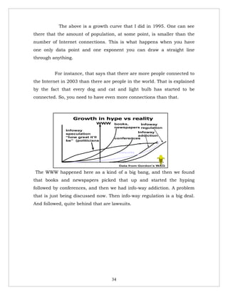 The above is a growth curve that I did in 1995. One can see
there that the amount of population, at some point, is smaller than the
number of Internet connections. This is what happens when you have
one only data point and one exponent you can draw a straight line
through anything.


         For instance, that says that there are more people connected to
the Internet in 2003 than there are people in the world. That is explained
by the fact that every dog and cat and light bulb has started to be
connected. So, you need to have even more connections than that.



                    Growth in hype vs reality
                            WWW      books,     Infoway
                                     newspapers regulation
              Infoway
                                               Infoway
              speculation
                                               addiction
              “how great it’ll       conferences
              be” (politicians



                                         lawsuits


                                                             16

                                         Data from Gordon’s WAG

The WWW happened here as a kind of a big bang, and then we found
that books and newspapers picked that up and started the hyping
followed by conferences, and then we had info-way addiction. A problem
that is just being discussed now. Then info-way regulation is a big deal.
And followed, quite behind that are lawsuits.




                                    34
 