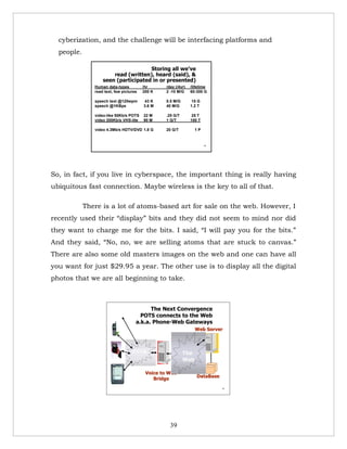 cyberization, and the challenge will be interfacing platforms and
  people.

                                     Storing all we’ve
                       read (written), heard (said), &
                   seen (participated in or presented)
               Human data-types          /hr     /day (/4yr)   /lifetime
               read text, few pictures   200 K   2 -10 M/G     60-300 G

               speech text @120wpm       43 K    0.5 M/G        15 G
               speech @1KBps             3.6 M   40 M/G        1.2 T

               video-like 50Kb/s POTS    22 M    .25 G/T        25 T
               video 200Kb/s VHS-lite    90 M    1 G/T         100 T

               video 4.3Mb/s HDTV/DVD 1.8 G      20 G/T          1P


                                                                       39




So, in fact, if you live in cyberspace, the important thing is really having
ubiquitous fast connection. Maybe wireless is the key to all of that.

            There is a lot of atoms-based art for sale on the web. However, I
recently used their “display” bits and they did not seem to mind nor did
they want to charge me for the bits. I said, “I will pay you for the bits.”
And they said, “No, no, we are selling atoms that are stuck to canvas.”
There are also some old masters images on the web and one can have all
you want for just $29.95 a year. The other use is to display all the digital
photos that we are all beginning to take.



                                           The Next Convergence
                                       POTS connects to the Web
                                     a.k.a. Phone-Web Gateways
                                                                 Web Server



                                   PSTN                    The
                                                           Web

                                          Voice to WEB
                                                                  DataBase
                                             Bridge
                                                                             51




                                                   39
 