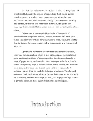 Our Nation’s critical infrastructures are composed of public and
private institutions in the sectors of agriculture, food, water, public
health, emergency services, government, defense industrial base,
information and telecommunications, energy, transportation, banking
and finance, chemicals and hazardous materials, and postal and
shipping. Cyberspace is their nervous system—the control system of our
country.
            Cyberspace is composed of hundreds of thousands of
interconnected computers, servers, routers, switches, and fiber optic
cables that allow our critical infrastructures to work. Thus, the healthy
functioning of cyberspace is essential to our economy and our national
security.

            Cyberspace represents the new medium of communication,
electronic communication, which is fast outmoding, or even replacing,
more traditional methods of communication. We often send emails in
place of paper letters, we leave electronic messages on bulletin boards
rather than pinning slips of card to wooden notice boards, and more and
more frequently we are able to read texts on-line in e-journals, for
instance—rather than on good old-fashioned wood pulp. The physical
objects of traditional communication (letters, books and so on) are being
superseded by new electronic objects. And, just as physical objects exist
in physical space, so these cyber objects exist in cyberspace.




                                       4
 