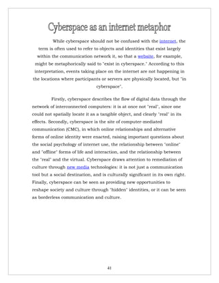 While cyberspace should not be confused with the internet, the
   term is often used to refer to objects and identities that exist largely
  within the communication network it, so that a website, for example,
 might be metaphorically said to "exist in cyberspace." According to this
 interpretation, events taking place on the internet are not happening in
the locations where participants or servers are physically located, but "in
                                 cyberspace".

         Firstly, cyberspace describes the flow of digital data through the
network of interconnected computers: it is at once not "real", since one
could not spatially locate it as a tangible object, and clearly "real" in its
effects. Secondly, cyberspace is the site of computer-mediated
communication (CMC), in which online relationships and alternative
forms of online identity were enacted, raising important questions about
the social psychology of internet use, the relationship between "online"
and "offline" forms of life and interaction, and the relationship between
the "real" and the virtual. Cyberspace draws attention to remediation of
culture through new media technologies: it is not just a communication
tool but a social destination, and is culturally significant in its own right.
Finally, cyberspace can be seen as providing new opportunities to
reshape society and culture through "hidden" identities, or it can be seen
as borderless communication and culture.




                                      41
 