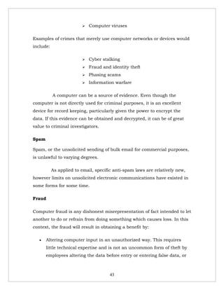    Computer viruses

Examples of crimes that merely use computer networks or devices would
include:

                            Cyber stalking
                            Fraud and identity theft
                            Phasing scams
                            Information warfare

           A computer can be a source of evidence. Even though the
computer is not directly used for criminal purposes, it is an excellent
device for record keeping, particularly given the power to encrypt the
data. If this evidence can be obtained and decrypted, it can be of great
value to criminal investigators.

Spam

Spam, or the unsolicited sending of bulk email for commercial purposes,
is unlawful to varying degrees.

           As applied to email, specific anti-spam laws are relatively new,
however limits on unsolicited electronic communications have existed in
some forms for some time.

Fraud

Computer fraud is any dishonest misrepresentation of fact intended to let
another to do or refrain from doing something which causes loss. In this
context, the fraud will result in obtaining a benefit by:

   •   Altering computer input in an unauthorized way. This requires
       little technical expertise and is not an uncommon form of theft by
       employees altering the data before entry or entering false data, or



                                       43
 