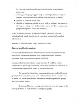 by entering unauthorized instructions or using unauthorized
       processes;
   •   Altering, destroying, suppressing, or stealing output, usually to
       conceal unauthorized transactions: this is difficult to detect;
   •   Altering or deleting stored data;
   •   Altering or misusing existing system tools or software packages, or
       altering or writing code for fraudulent purposes. This requires real
       programming skills and is not common.

Other forms of fraud may be facilitated using computer systems,
including bank fraud, identity theft, extortion, and theft of classified
information.

A variety of Internet scams target consumers direct.

Obscene or offensive content

The content of websites and other electronic communications may be
distasteful, obscene or offensive for a variety of reasons. In some
instances these communications may be illegal.

Many jurisdictions place limits on certain speech and ban racist,
blasphemous, politically subversive, libelous or slanderous, seditious, or
inflammatory material that tends to incite hate crimes.

          The extent to which these communications are unlawful varies
greatly between countries, and even within nations. It is a sensitive area
in which the courts can become involved in arbitrating between groups
with entrenched beliefs.

          One area of Internet pornography that has been the target of the
strongest efforts at curtailment is child pornography.




                                      44
 