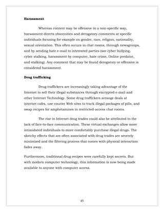 Harassment

         Whereas content may be offensive in a non-specific way,
harassment directs obscenities and derogatory comments at specific
individuals focusing for example on gender, race, religion, nationality,
sexual orientation. This often occurs in chat rooms, through newsgroups,
and by sending hate e-mail to interested parties (see cyber bullying,
cyber stalking, harassment by computer, hate crime, Online predator,
and stalking). Any comment that may be found derogatory or offensive is
considered harassment.

Drug trafficking

         Drug traffickers are increasingly taking advantage of the
Internet to sell their illegal substances through encrypted e-mail and
other Internet Technology. Some drug traffickers arrange deals at
internet cafes, use courier Web sites to track illegal packages of pills, and
swap recipes for amphetamines in restricted-access chat rooms.

         The rise in Internet drug trades could also be attributed to the
lack of face-to-face communication. These virtual exchanges allow more
intimidated individuals to more comfortably purchase illegal drugs. The
sketchy effects that are often associated with drug trades are severely
minimized and the filtering process that comes with physical interaction
fades away.

Furthermore, traditional drug recipes were carefully kept secrets. But
with modern computer technology, this information is now being made
available to anyone with computer access.




                                     45
 