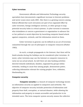 Cyber terrorism

         Government officials and Information Technology security
specialists have documented a significant increase in Internet problems
and server scans since early 2001. But there is a growing concern among
federal officials that such intrusions are part of an organized effort by
cyber terrorists, foreign intelligence services, or other groups to map
potential security holes in critical systems. A cyber terrorist is someone
who intimidates or coerces a government or organization to advance his
or her political or social objectives by launching computer-based attack
against computers, network, and the information stored on them.

         Cyber terrorism in general, can be defined as an act of terrorism
committed through the use of cyberspace or computer resources (Parker
1983).

         As such, a simple propaganda in the Internet, that there will be
bomb attacks during the holidays can be considered cyber terrorism. At
worst, cyber terrorists may use the Internet or computer resources to
carry out an actual attack. As well there are also hacking activities
directed towards individuals, families, organized by groups within
networks, tending to cause fear among people, demonstrate power,
collecting information relevant for ruining peoples' lives, robberies,
blackmailing etc.

Computer security

          Computer security is a branch of computer technology known
as information security as applied to computers and networks. The
objective of computer security includes protection of information and
property from theft, corruption, or natural disaster, while allowing the
information and property to remain accessible and productive to its
intended users. The term computer system security means the collective


                                     46
 