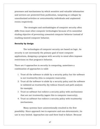 processes and mechanisms by which sensitive and valuable information
and services are protected from publication, tampering or collapse by
unauthorized activities or untrustworthy individuals and unplanned
events respectively.

          The strategies and methodologies of computer security often
differ from most other computer technologies because of its somewhat
eluding objective of preventing unwanted computer behavior instead of
enabling wanted computer behavior.

Security by design

         The technologies of computer security are based on logic. As
security is not necessarily the primary goal of most computer
applications, designing a program with security in mind often imposes
restrictions on that program's behavior.

There are 4 approaches to security in computing, sometimes a
combination of approaches is valid:

   1. Trust all the software to abide by a security policy but the software
      is not trustworthy (this is computer insecurity).
   2. Trust all the software to abide by a security policy and the software
      is validated as trustworthy (by tedious branch and path analysis
      for example).
   3. Trust no software but enforce a security policy with mechanisms
      that are not trustworthy (again this is computer insecurity).
   4. Trust no software but enforce a security policy with trustworthy
      mechanisms.

         Many systems have unintentionally resulted in the first
possibility. Since approach two is expensive and non-deterministic, its
use is very limited. Approaches one and three lead to failure. Because


                                      47
 