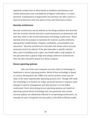 approach number four is often based on hardware mechanisms and
avoids abstractions and a multiplicity of degrees of freedom, it is more
practical. Combinations of approaches two and four are often used in a
layered architecture with thin layers of two and thick layers of four.

Security architecture

Security Architecture can be defined as the design artifacts that describe
how the security controls (security countermeasures) are positioned, and
how they relate to the overall information technology architecture. These
controls serve the purpose to maintain the system's quality attributes,
among them confidentiality, integrity, availability, accountability and
assurance." Security architecture is the plan that shows where security
measures need to be placed. If the plan describes a specific solution
then, prior to building such a plan, one would make a risk analysis. If
the plan describes a generic high level design (reference architecture)
then the plan should be based on a threat analysis.

Secure operating systems

         One use of the term computer security refers to technology to
implement a secure operating system. Much of this technology is based
on science developed in the 1980s and used to produce what may be
some of the most impenetrable operating systems ever. Though still valid,
the technology is in limited use today, primarily because it imposes some
changes to system management and also because it is not widely
understood. Such ultra-strong secure operating systems are based on
operating system kernel technology that can guarantee that certain
security policies are absolutely enforced in an operating environment. An
example of such a Computer security policy is the Bell-La Padula model.




                                     48
 