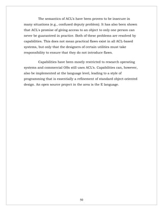 The semantics of ACL’s have been proven to be insecure in
many situations (e.g., confused deputy problem). It has also been shown
that ACL's promise of giving access to an object to only one person can
never be guaranteed in practice. Both of these problems are resolved by
capabilities. This does not mean practical flaws exist in all ACL-based
systems, but only that the designers of certain utilities must take
responsibility to ensure that they do not introduce flaws.

         Capabilities have been mostly restricted to research operating
systems and commercial OSs still uses ACL’s. Capabilities can, however,
also be implemented at the language level, leading to a style of
programming that is essentially a refinement of standard object-oriented
design. An open source project in the area is the E language.




                                    50
 