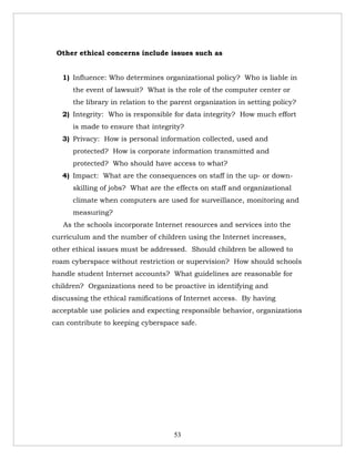 Other ethical concerns include issues such as


   1) Influence: Who determines organizational policy? Who is liable in
      the event of lawsuit? What is the role of the computer center or
      the library in relation to the parent organization in setting policy?
   2) Integrity: Who is responsible for data integrity? How much effort
      is made to ensure that integrity?
   3) Privacy: How is personal information collected, used and
      protected? How is corporate information transmitted and
      protected? Who should have access to what?
   4) Impact: What are the consequences on staff in the up- or down-
      skilling of jobs? What are the effects on staff and organizational
      climate when computers are used for surveillance, monitoring and
      measuring?
   As the schools incorporate Internet resources and services into the
curriculum and the number of children using the Internet increases,
other ethical issues must be addressed. Should children be allowed to
roam cyberspace without restriction or supervision? How should schools
handle student Internet accounts? What guidelines are reasonable for
children? Organizations need to be proactive in identifying and
discussing the ethical ramifications of Internet access. By having
acceptable use policies and expecting responsible behavior, organizations
can contribute to keeping cyberspace safe.




                                     53
 