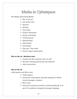 New Media Advertising Models
            Site as the ad
            Ads within sites
            Banners
            Buttons
            Text Links
            Product Placement
            Social networking
            VR Placements
            Sponsorships
            Advertorials
            Interstitials
            Pop-ups / Pop-under
            Search engine optimization


Site as the ad - Brochure ware
            Among very first corporate sites on web
            Recreate existing printed ads and collateral
            Little interactivity


Site as the ad
online games and Micro sites
            Online games
            Interactive online games specially designed to deliver
                 brand messages to players
            Micro sites
            Interactive miniature websites created specifically to be
                 part of a marketers integrated message campaign


                                    54
 