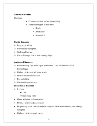 Ads within sites:
Banners
                Primary form of online advertising
                3 Primary types of banners
                      •   Static
                      •   Animated
                      •   Interactive


Static Banners
 Easy to produce
 Universally accepted
 Stale and boring
 Click-through rate is not terribly high


Animated Banners
 Rudimentary flip-book style movement (2 to 20 frames -- GIF
    technology)
 Higher click-through than static
 Deliver more information
 Eye-catching
 Universal acceptance
Rich Media Banners
 2 types
       •HTML

       •Proprietary code

•   Make a choice or insert data
•   HTML - universally accepted
•   Proprietary code - often require plug-ins to be downloaded; not always
    accepted
•   Highest click-through rates


                                        55
 