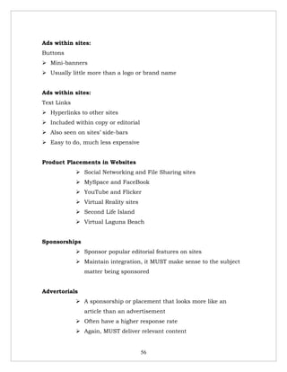 Ads within sites:
Buttons
 Mini-banners
 Usually little more than a logo or brand name


Ads within sites:
Text Links
 Hyperlinks to other sites
 Included within copy or editorial
 Also seen on sites’ side-bars
 Easy to do, much less expensive


Product Placements in Websites
              Social Networking and File Sharing sites
              MySpace and FaceBook
              YouTube and Flicker
              Virtual Reality sites
              Second Life Island
              Virtual Laguna Beach


Sponsorships
              Sponsor popular editorial features on sites
              Maintain integration, it MUST make sense to the subject
                matter being sponsored


Advertorials
              A sponsorship or placement that looks more like an
                article than an advertisement
              Often have a higher response rate
              Again, MUST deliver relevant content


                                       56
 