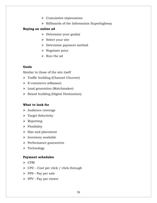  Cumulative impressions
              Billboards of the Information Superhighway
Buying an online ad
              Determine your goal(s)
              Select your site
              Determine payment method
              Negotiate price
              Run the ad


Goals
Similar to those of the site itself
 Traffic building (Channel Churner)
 E-commerce (eBazaar)
 Lead generation (Matchmaker)
 Brand building (Digital Destination)


What to look for
 Audience coverage
 Target Selectivity
 Reporting
 Flexibility
 Size and placement
 Inventory available
 Performance guarantees
 Technology

Payment schedules
 CPM
 CPC - Cost per click / click-through
 PPS - Pay per sale
 PPV - Pay per viewer



                                      58
 