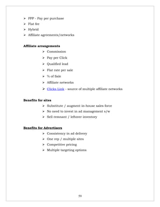  PPP - Pay per purchase
 Flat fee
 Hybrid
 Affiliate agreements/networks


Affiliate arrangements
              Commission
              Pay per Click
              Qualified lead
              Flat rate per sale
              % of Sale
              Affiliate networks

              Clicks Link - source of multiple affiliate networks


Benefits for sites
              Substitute / augment in-house sales force
              No need to invest in ad management s/w
              Sell remnant / leftover inventory


Benefits for Advertisers
              Consistency in ad delivery
              One rep / multiple sites
              Competitive pricing
              Multiple targeting options




                                     59
 