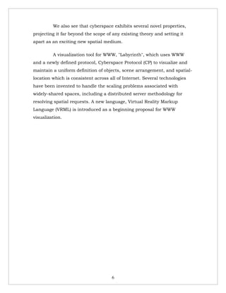 We also see that cyberspace exhibits several novel properties,
projecting it far beyond the scope of any existing theory and setting it
apart as an exciting new spatial medium.

         A visualization tool for WWW, "Labyrinth", which uses WWW
and a newly defined protocol, Cyberspace Protocol (CP) to visualize and
maintain a uniform definition of objects, scene arrangement, and spatial-
location which is consistent across all of Internet. Several technologies
have been invented to handle the scaling problems associated with
widely-shared spaces, including a distributed server methodology for
resolving spatial requests. A new language, Virtual Reality Markup
Language (VRML) is introduced as a beginning proposal for WWW
visualization.




                                     6
 