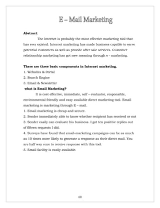 Abstract:
          The Internet is probably the most effective marketing tool that
has ever existed. Internet marketing has made business capable to serve
potential customers as well as provide after sale services. Customer
relationship marketing has got new meaning through e - marketing.


There are three basic components in Internet marketing.
1. Websites & Portal
2. Search Engine
3. Email & Newsletter
what is Email Marketing?
        It is cost effective, immediate, self – evaluator, responsible,
environmental friendly and easy available direct marketing tool. Email
marketing is marketing through E – mail.
1. Email marketing is cheap and secure.
2. Sender immediately able to know whether recipient has received or not
3. Sender easily can evaluate his business. I got ten positive replies out
of fifteen requests I did.
4. Surveys have found that email-marketing campaigns can be as much
as 10 times more likely to generate a response as their direct mail. You
are half way sure to receive response with this tool.
5. Email facility is easily available.




                                         60
 