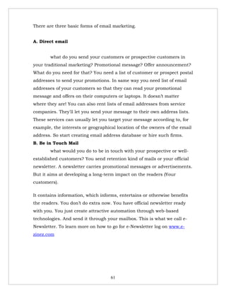 There are three basic forms of email marketing.


A. Direct email


        what do you send your customers or prospective customers in
your traditional marketing? Promotional message? Offer announcement?
What do you need for that? You need a list of customer or prospect postal
addresses to send your promotions. In same way you need list of email
addresses of your customers so that they can read your promotional
message and offers on their computers or laptops. It doesn’t matter
where they are! You can also rent lists of email addresses from service
companies. They'll let you send your message to their own address lists.
These services can usually let you target your message according to, for
example, the interests or geographical location of the owners of the email
address. So start creating email address database or hire such firms.
B. Be in Touch Mail
        what would you do to be in touch with your prospective or well-
established customers? You send retention kind of mails or your official
newsletter. A newsletter carries promotional messages or advertisements.
But it aims at developing a long-term impact on the readers (Your
customers).

It contains information, which informs, entertains or otherwise benefits
the readers. You don’t do extra now. You have official newsletter ready
with you. You just create attractive automation through web-based
technologies. And send it through your mailbox. This is what we call e-
Newsletter. To learn more on how to go for e-Newsletter log on www.e-
zinez.com




                                    61
 