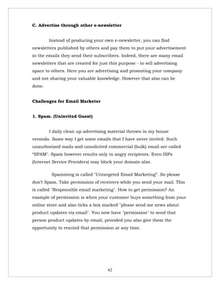 C. Advertise through other e-newsletter


        Instead of producing your own e-newsletter, you can find
newsletters published by others and pay them to put your advertisement
in the emails they send their subscribers. Indeed, there are many email
newsletters that are created for just this purpose - to sell advertising
space to others. Here you are advertising and promoting your company
and not sharing your valuable knowledge. However that also can be
done.


Challenges for Email Marketer


1. Spam. (Uninvited Guest)


        I daily clean up advertising material thrown in my house
veranda. Same way I get some emails that I have never invited. Such
unauthorized mails and unsolicited commercial (bulk) email are called
“SPAM". Spam however results only in angry recipients. Even ISPs
(Internet Service Providers) may block your domain also.

         Spamming is called "Untargeted Email Marketing”. So please
don’t Spam. Take permission of receivers while you send your mail. This
is called "Responsible email marketing". How to get permission? An
example of permission is when your customer buys something from your
online store and also ticks a box marked "please send me news about
product updates via email". You now have "permission" to send that
person product updates by email, provided you also give them the
opportunity to rescind that permission at any time.




                                     62
 