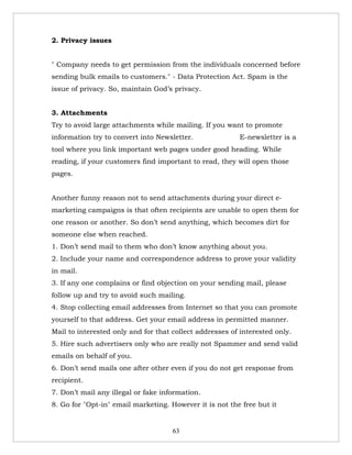 2. Privacy issues


" Company needs to get permission from the individuals concerned before
sending bulk emails to customers." - Data Protection Act. Spam is the
issue of privacy. So, maintain God’s privacy.


3. Attachments
Try to avoid large attachments while mailing. If you want to promote
information try to convert into Newsletter.               E-newsletter is a
tool where you link important web pages under good heading. While
reading, if your customers find important to read, they will open those
pages.


Another funny reason not to send attachments during your direct e-
marketing campaigns is that often recipients are unable to open them for
one reason or another. So don’t send anything, which becomes dirt for
someone else when reached.
1. Don’t send mail to them who don’t know anything about you.
2. Include your name and correspondence address to prove your validity
in mail.
3. If any one complains or find objection on your sending mail, please
follow up and try to avoid such mailing.
4. Stop collecting email addresses from Internet so that you can promote
yourself to that address. Get your email address in permitted manner.
Mail to interested only and for that collect addresses of interested only.
5. Hire such advertisers only who are really not Spammer and send valid
emails on behalf of you.
6. Don’t send mails one after other even if you do not get response from
recipient.
7. Don’t mail any illegal or fake information.
8. Go for "Opt-in" email marketing. However it is not the free but it


                                     63
 
