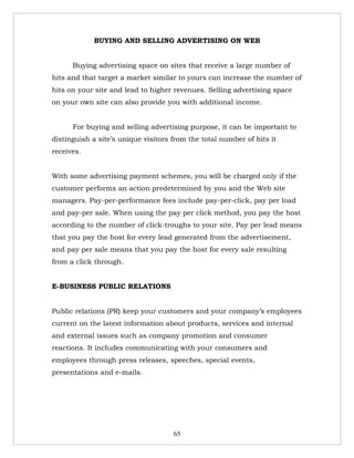 BUYING AND SELLING ADVERTISING ON WEB


      Buying advertising space on sites that receive a large number of
hits and that target a market similar to yours can increase the number of
hits on your site and lead to higher revenues. Selling advertising space
on your own site can also provide you with additional income.


      For buying and selling advertising purpose, it can be important to
distinguish a site’s unique visitors from the total number of hits it
receives.


With some advertising payment schemes, you will be charged only if the
customer performs an action predetermined by you and the Web site
managers. Pay-per-performance fees include pay-per-click, pay per load
and pay-per sale. When using the pay per click method, you pay the host
according to the number of click-troughs to your site. Pay per lead means
that you pay the host for every lead generated from the advertisement,
and pay per sale means that you pay the host for every sale resulting
from a click through.


E-BUSINESS PUBLIC RELATIONS


Public relations (PR) keep your customers and your company’s employees
current on the latest information about products, services and internal
and external issues such as company promotion and consumer
reactions. It includes communicating with your consumers and
employees through press releases, speeches, special events,
presentations and e-mails.




                                     65
 