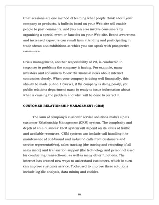 Chat sessions are one method of learning what people think about your
company or products. A bulletin board on your Web site will enable
people to post comments, and you can also involve consumers by
organizing a special event or function on your Web site. Brand awareness
and increased exposure can result from attending and participating in
trade shows and exhibitions at which you can speak with prospective
customers.


Crisis management, another responsibility of PR, is conducted in
response to problems the company is having. For example, many
investors and consumers follow the financial news about internet
companies closely. When your company is doing well financially, this
should be made public. However, if the company is doing poorly, you
public relations department must be ready to issue information about
what is causing the problem and what will be done to correct it.


CUSTOMER RELATIONSHIP MANAGEMENT (CRM)


      The sum of company’s customer service solutions makes up its
customer Relationship Management (CRM) system. The complexity and
depth of an e-business’ CRM system will depend on its levels of traffic
and available resources. CRM systems can include call handling (the
maintenance of out-bound and in-bound calls from customers and
service representatives), sales tracking (the tracing and recording of all
sales made) and transaction support (the technology and personnel used
for conducting transactions), as well as many other functions. The
internet has created new ways to understand customers, which in turn
can improve customer service. Tools used to improve these solutions
include log-file analysis, data mining and cookies.




                                     66
 