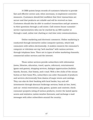 A CRM system keeps records of customers behavior to provide
fast and effective service and, when necessary, to implement corrective
measures. Customers should feel confident that their transactions are
secure and that products are reliable and will be received on time.
Customers should also be able to conduct transactions and get answers
to their questions through a call center. Call centers house customer-
service representatives who can be reached by an 800 number or
through e-mail, online text chatting or real-time voice communications.


         Online marketing and electronic commerce. Online marketing is
conducted through interactive online computer systems, which link
consumers with sellers electronically. A modem connects the consumer’s
computer or television ser-top “web machine” with various services
through telephone lines. There are to types of online marketing channels;
commercial online services and the internet.


         These online services provide subscribers with information
(news, libraries, education, travel, sports, reference), entertainment
(game and games), shopping services, dialogue opportunities (bulletin
boards, forums, chat boxes), and e-mail. With a few clicks of the mouse
button at their home PCs, subscribers can order thousands of products
and services electronically from dozens of major stores and catalogs.
They can also do their banking with local banks; buy and sell
investments through discount brokerage services; book air line, hotel,
and car- rental reservations; play games, quizzes and contests; check
consumer purports rating of various products; receive the lasted sports
scores and statistics; nation weather forecasts; and exchange e-mail
messages with other subscribers around the country.




                                     67
 