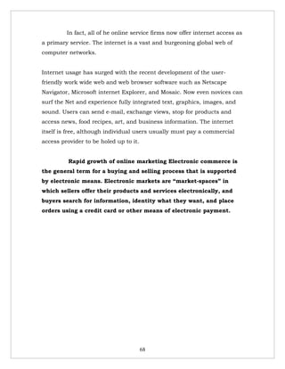 In fact, all of he online service firms now offer internet access as
a primary service. The internet is a vast and burgeoning global web of
computer networks.


Internet usage has surged with the recent development of the user-
friendly work wide web and web browser software such as Netscape
Navigator, Microsoft internet Explorer, and Mosaic. Now even novices can
surf the Net and experience fully integrated text, graphics, images, and
sound. Users can send e-mail, exchange views, stop for products and
access news, food recipes, art, and business information. The internet
itself is free, although individual users usually must pay a commercial
access provider to be holed up to it.


          Rapid growth of online marketing Electronic commerce is
the general term for a buying and selling process that is supported
by electronic means. Electronic markets are “market-spaces” in
which sellers offer their products and services electronically, and
buyers search for information, identity what they want, and place
orders using a credit card or other means of electronic payment.




                                        68
 