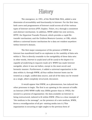 The emergence, in 1991, of the World Wide Web, added a new
dimension of accessibility and functionality to Internet. For the first time,
both users and programmers of Internet could access all of the various
types of Internet services (FTP, Gopher, Telnet, etc.) through a consistent
and abstract mechanism. In addition, WWW added two new services,
HTTP, the Hypertext Transfer Protocol, which provides a rapid file-
transfer mechanism; and the Uniform Resource Locator, or URL, which
defines a universal locator mechanism for a data set resident anywhere
within Internet’s domain.

         The first major consequence of the presence of WWW on
Internet has manifested itself in an explosion in the usability of data sets
within it. This is directly creatable to the navigability of these data sets:
in other words, Internet is useful (and will be used) to the degree it is
capable of conforming to requests made of it. WWW has made Internet
navigable, where it was not before, except in the most occult and
hermetic manner. Furthermore, it added a universal organization to the
data within it; through WWW, all four million Internet hosts can be
treated as a single, unified data source, and all of the data can be treated
as a single, albeit complexly structured, document.

         It would appear that WWW, as a phenomenon, has induced two
other processes to begin. The first is an upswing in the amount of traffic
on Internet (1993 WWW traffic was 3000x greater than in 1992!); the
second is a process of organization: the data available on Internet is
being restructured, tailored to fit within WWW. (This is a clear example of
“the medium is the message”, as the presence of a new medium, WWW,
forces a reconfiguration of all pre- existing media into it.) This
organization is occurring at right angles to the previous form of


                                       7
 