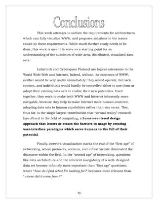 This work attempts to outline the requirements for architectures
which can fully visualize WWW, and proposes solutions to the issues
raised by these requirements. While much further study needs to be
done, this work is meant to serve as a starting point for an
understanding of the subtleties of wide-area, distributed, visualized data
sets.

         Labyrinth and Cyberspace Protocol are logical extensions to the
World Wide Web and Internet. Indeed, without the existence of WWW,
neither would be very useful immediately; they would operate, but lack
content, and individuals would hardly be compelled either to use them or
adapt their existing data sets to realize their new potentials. Used
together, they work to make both WWW and Internet inherently more
navigable, because they help to make Internet more human-centered,
adapting data sets to human capabilities rather than vice versa. This,
thus far, is the single largest contribution that “virtual reality” research
has offered to the field of computing; a human-centered design
approach that lowers or erases the barriers to usage by creating
user-interface paradigms which serve humans to the full of their
potential.

         Finally, network visualization marks the end of the “first age” of
networking, where protocols, services, and infrastructure dominated the
discourse within the field. In the “second age” of networking, questions
like data architecture and the inherent navigability of a well- designed
data set become infinitely more important than “first age” questions;
where “how do I find what I’m looking for?” becomes more relevant than
“where did it come from?”




                                      70
 