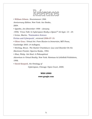 • William Gibson. Neuromancer: 20th
Anniversary Edition. New York: Ace Books,
2004.
• Ippolito, Jon (December 1998 – January
1999). "Cross Talk: Is Cyberspace Really a Space?” Art byte: 12 – 24.
• Irvine, Martin. "Postmodern Science
Fiction and Cyberpunk", retrieved 2006-07-19.
• Oliver Grau: Virtual Art. From Illusion to Immersion, MIT-Press,
Cambridge 2003. (4 Auflagen).
• Sterling, Bruce. The Hacker Crackdown: Law and Disorder On the
Electronic Frontier. Spectra Books, 1992.
• Zhai, Philip. Get Real: A Philosophical
Adventure in Virtual Reality. New York: Rowman & Littlefield Publishers,
1998.
• David Koepsell, the Ontology of
                 Cyberspace, Chicago: Open Court, 2000.


                                WEB LINKS
                             www.google.com




                                     71
 