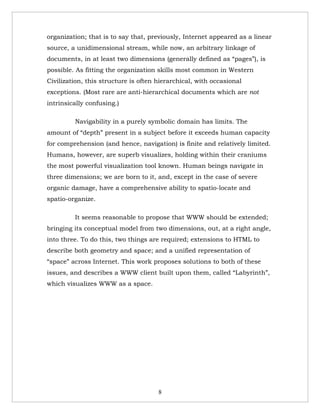 organization; that is to say that, previously, Internet appeared as a linear
source, a unidimensional stream, while now, an arbitrary linkage of
documents, in at least two dimensions (generally defined as “pages”), is
possible. As fitting the organization skills most common in Western
Civilization, this structure is often hierarchical, with occasional
exceptions. (Most rare are anti-hierarchical documents which are not
intrinsically confusing.)

         Navigability in a purely symbolic domain has limits. The
amount of “depth” present in a subject before it exceeds human capacity
for comprehension (and hence, navigation) is finite and relatively limited.
Humans, however, are superb visualizes, holding within their craniums
the most powerful visualization tool known. Human beings navigate in
three dimensions; we are born to it, and, except in the case of severe
organic damage, have a comprehensive ability to spatio-locate and
spatio-organize.

         It seems reasonable to propose that WWW should be extended;
bringing its conceptual model from two dimensions, out, at a right angle,
into three. To do this, two things are required; extensions to HTML to
describe both geometry and space; and a unified representation of
“space” across Internet. This work proposes solutions to both of these
issues, and describes a WWW client built upon them, called “Labyrinth”,
which visualizes WWW as a space.




                                      8
 