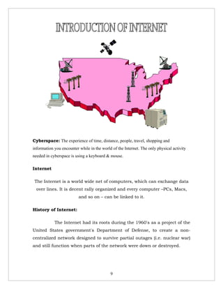 Cyberspace: The experience of time, distance, people, travel, shopping and
information you encounter while in the world of the Internet. The only physical activity
needed in cyberspace is using a keyboard & mouse.

Internet

 The Internet is a world wide net of computers, which can exchange data
  over lines. It is decent rally organized and every computer –PCs, Macs,
                          and so on – can be linked to it.

History of Internet:

            The Internet had its roots during the 1960's as a project of the
United States government's Department of Defense, to create a non-
centralized network designed to survive partial outages (i.e. nuclear war)
and still function when parts of the network were down or destroyed.




                                            9
 