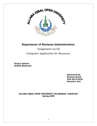 Department of Business Administration.
                   Assignment no.02
          Computer Application for Business.


Project Advisor
Rashid Mahmood



                                           Submitted By
                                           Waseem Saeed
                                           Roll AD-512530
                                           Semester 2nd




    ALLAMA IQBAL OPEN UNIVERSITY ISLAMABAD, PAKISTAN.
                       Spring 2009




                            1
 