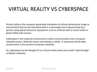 VIRTUAL REALITY VS CYBERSPACE
Virtual reality is the computer-generated simulation of a three-dimensional image or
environment that can be interacted with in a seemingly real or physical way by a
person using special electronic equipment, such as a helmet with a screen inside or
gloves fitted with sensors.
Cyberspace is the notional environment in which communication over computer
networks occurs. Notional means not existing in reality. It represents all the data
stored online in the world of computer networks.
So, cyberspace can be thought of as a virtual reality where one could "walk through"
computer networks.
8/19/2019 Prachi cyber security
 